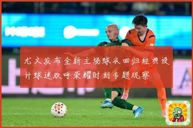 尤文发布全新主场球衣回归经典设计球迷欢呼荣耀时刻专题观察