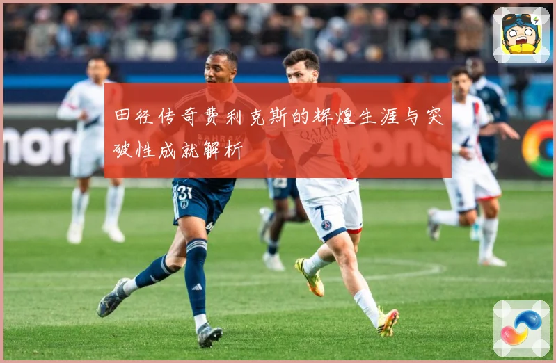 田径传奇费利克斯的辉煌生涯与突破性成就解析