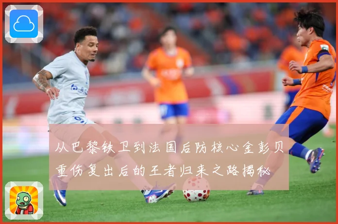 从巴黎铁卫到法国后防核心金彭贝重伤复出后的王者归来之路揭秘
