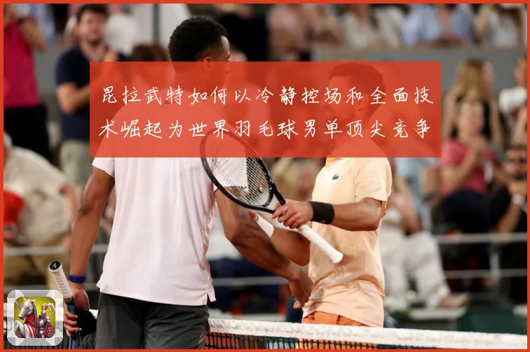 昆拉武特如何以冷静控场和全面技术崛起为世界羽毛球男单顶尖竞争者