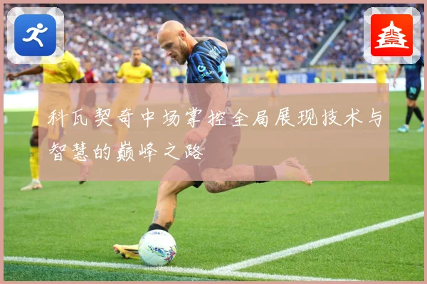 科瓦契奇中场掌控全局展现技术与智慧的巅峰之路