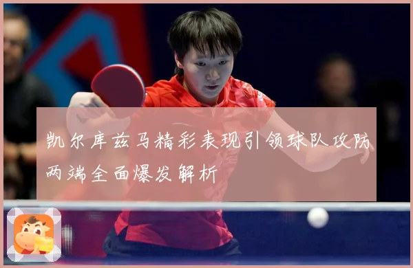 凯尔库兹马精彩表现引领球队攻防两端全面爆发解析