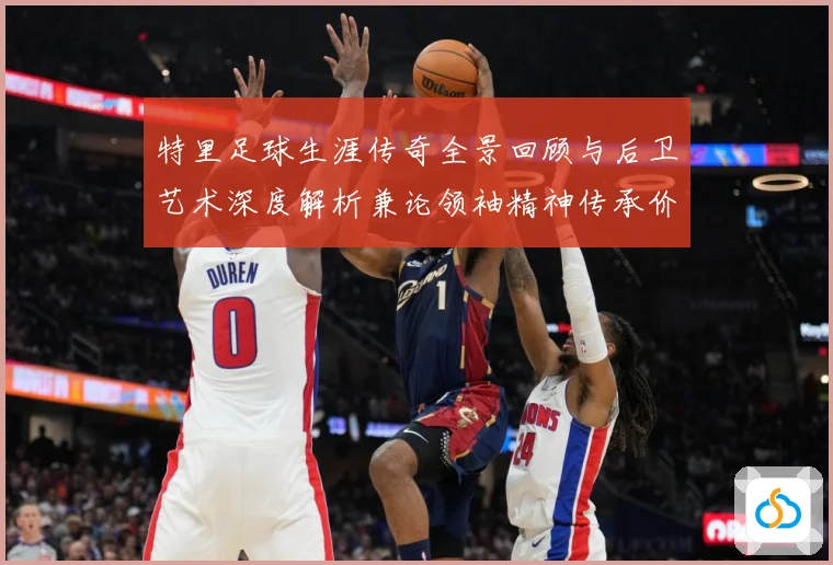 特里足球生涯传奇全景回顾与后卫艺术深度解析兼论领袖精神传承价值