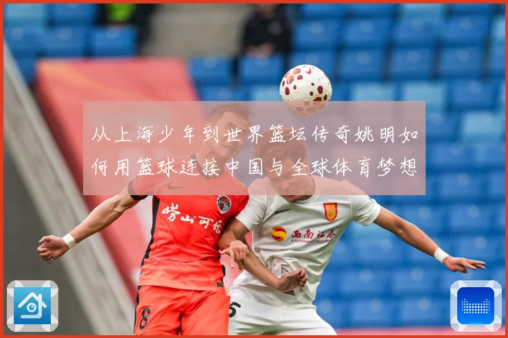 从上海少年到世界篮坛传奇姚明如何用篮球连接中国与全球体育梦想之路